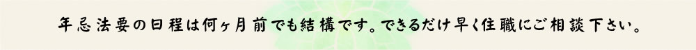 年忌法要の日程は何ヶ月前でも結構です。できるだけ早く住職にご相談下さい。