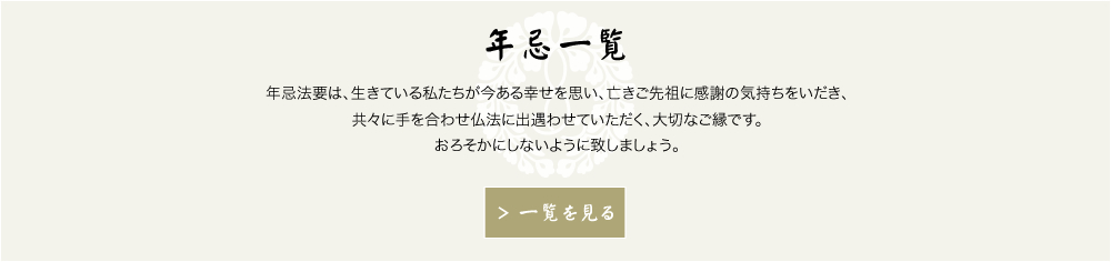 年忌一覧　年忌法要は、生きている私たちが今ある幸せを思い、亡きご先祖に感謝の気持ちをいだき、共々に手を合わせ仏法に出遇わせていただく、大切なご縁です。おろそかにしないように致しましょう。　もっと見る