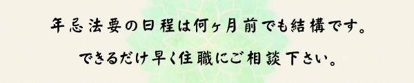 年忌法要の日程は何ヶ月前でも結構です。できるだけ早く住職にご相談下さい。