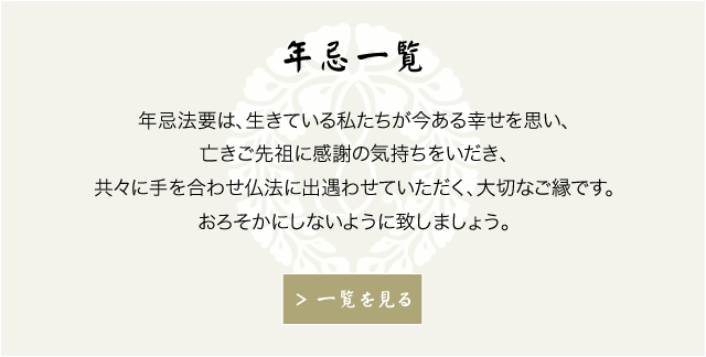 年忌一覧　年忌法要は、生きている私たちが今ある幸せを思い、亡きご先祖に感謝の気持ちをいだき、共々に手を合わせ仏法に出遇わせていただく、大切なご縁です。おろそかにしないように致しましょう。　もっと見る